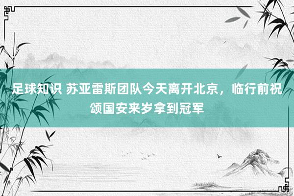 足球知识 苏亚雷斯团队今天离开北京，临行前祝颂国安来岁拿到冠军