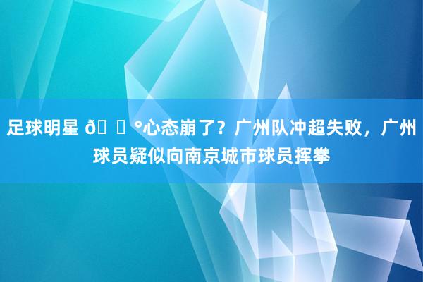 足球明星 😰心态崩了？广州队冲超失败，广州球员疑似向南京城市球员挥拳