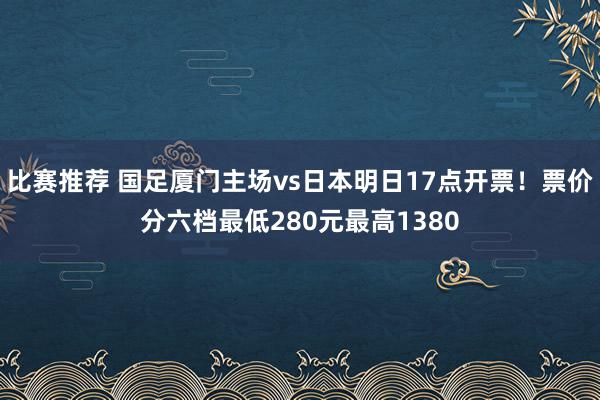 比赛推荐 国足厦门主场vs日本明日17点开票！票价分六档最低280元最高1380