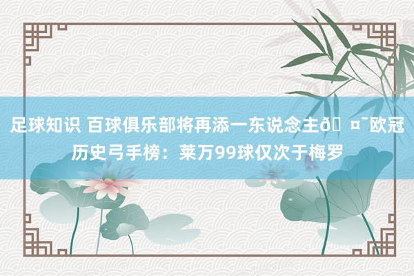 足球知识 百球俱乐部将再添一东说念主🤯欧冠历史弓手榜：莱万99球仅次于梅罗