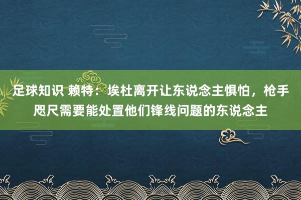 足球知识 赖特：埃杜离开让东说念主惧怕，枪手咫尺需要能处置他们锋线问题的东说念主