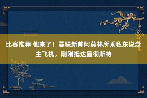 比赛推荐 他来了！曼联新帅阿莫林所乘私东说念主飞机，刚刚抵达曼彻斯特