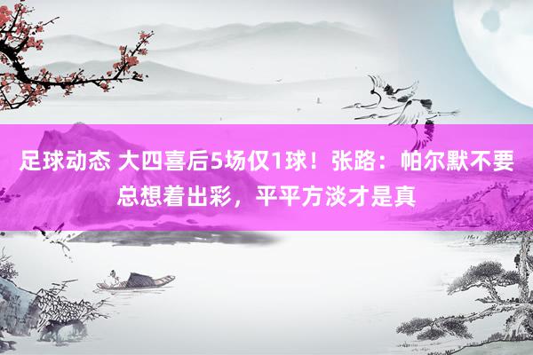 足球动态 大四喜后5场仅1球！张路：帕尔默不要总想着出彩，平平方淡才是真