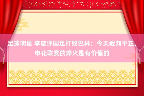 足球明星 李璇评国足打败巴林：今天裁判平正，申花联赛的烽火是有价值的