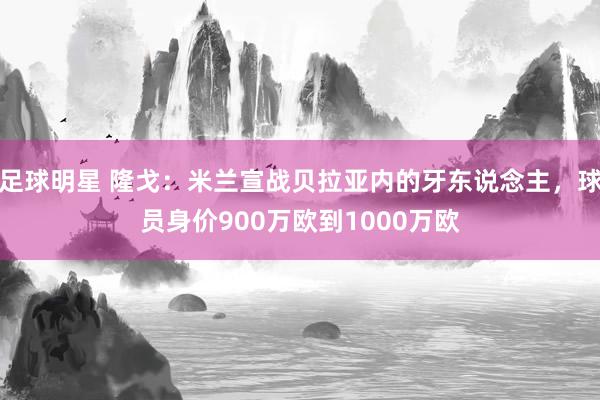 足球明星 隆戈：米兰宣战贝拉亚内的牙东说念主，球员身价900万欧到1000万欧