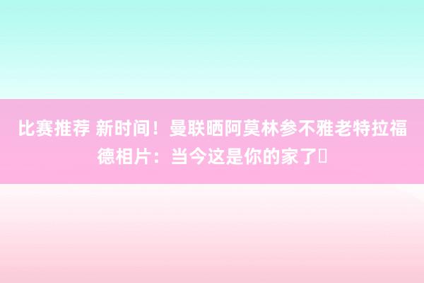 比赛推荐 新时间！曼联晒阿莫林参不雅老特拉福德相片：当今这是你的家了❤