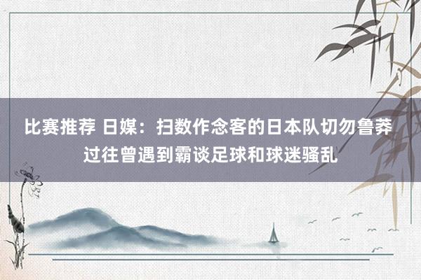 比赛推荐 日媒：扫数作念客的日本队切勿鲁莽 过往曾遇到霸谈足球和球迷骚乱