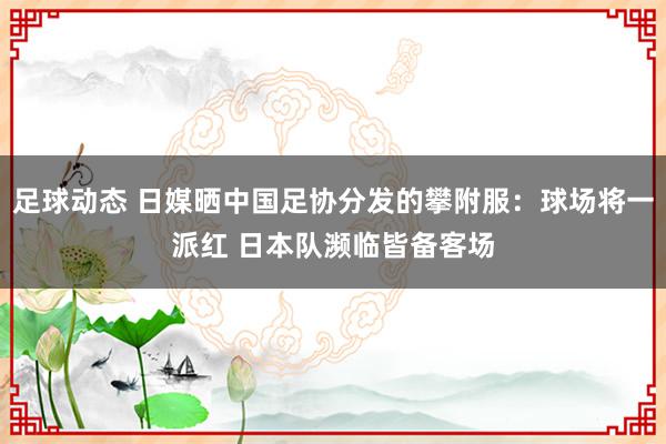 足球动态 日媒晒中国足协分发的攀附服：球场将一派红 日本队濒临皆备客场