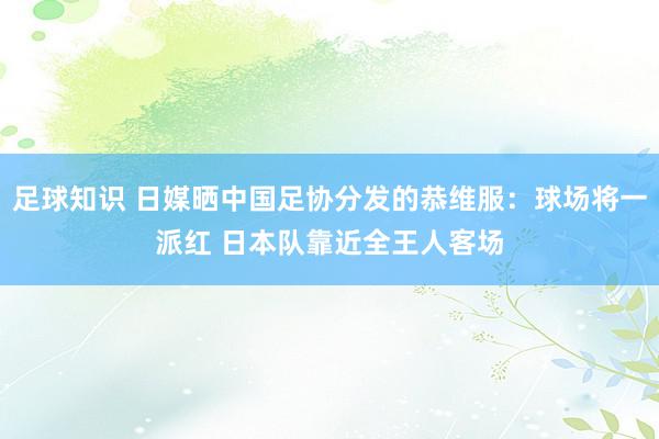 足球知识 日媒晒中国足协分发的恭维服：球场将一派红 日本队靠近全王人客场