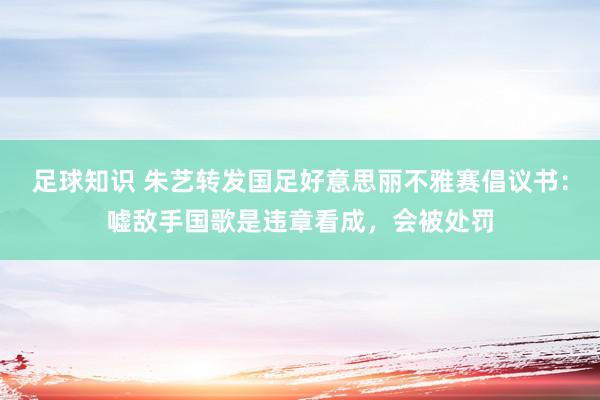 足球知识 朱艺转发国足好意思丽不雅赛倡议书：嘘敌手国歌是违章看成，会被处罚