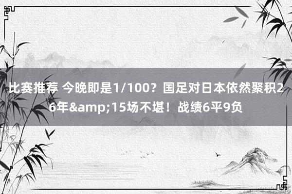 比赛推荐 今晚即是1/100？国足对日本依然聚积26年&15场不堪！战绩6平9负