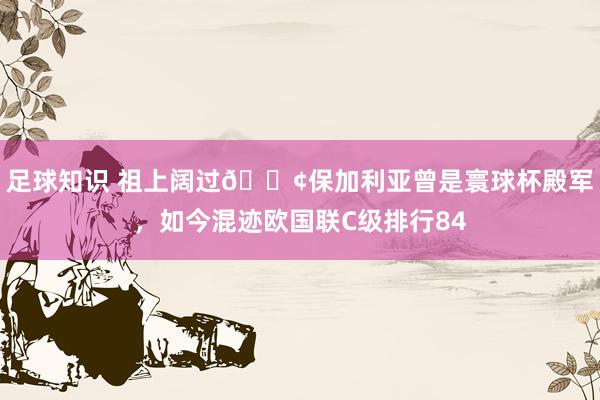 足球知识 祖上阔过😢保加利亚曾是寰球杯殿军，如今混迹欧国联C级排行84