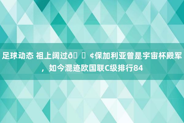 足球动态 祖上阔过😢保加利亚曾是宇宙杯殿军，如今混迹欧国联C级排行84