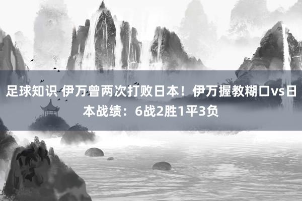 足球知识 伊万曾两次打败日本！伊万握教糊口vs日本战绩：6战2胜1平3负