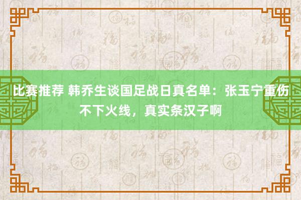 比赛推荐 韩乔生谈国足战日真名单：张玉宁重伤不下火线，真实条汉子啊