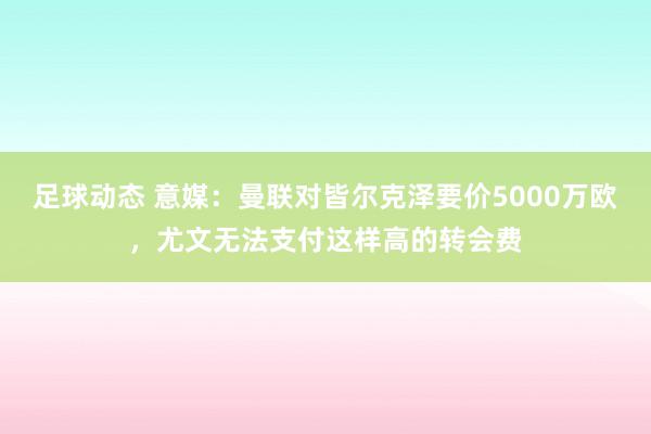 足球动态 意媒：曼联对皆尔克泽要价5000万欧，尤文无法支付这样高的转会费