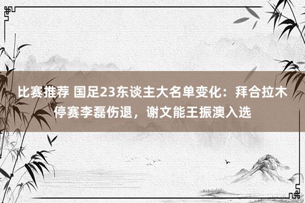 比赛推荐 国足23东谈主大名单变化：拜合拉木停赛李磊伤退，谢文能王振澳入选