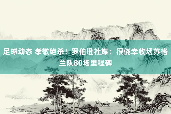 足球动态 孝敬绝杀！罗伯逊社媒：很侥幸收场苏格兰队80场里程碑