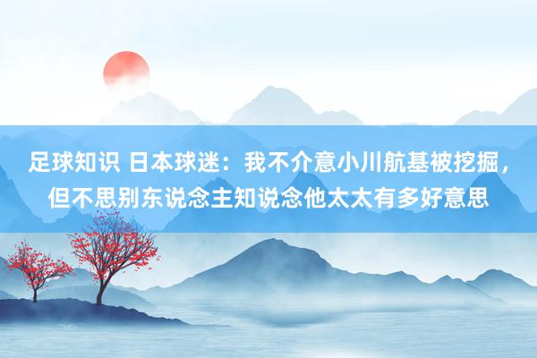 足球知识 日本球迷：我不介意小川航基被挖掘，但不思别东说念主知说念他太太有多好意思