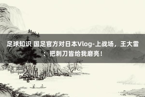 足球知识 国足官方对日本Vlog-上战场，王大雷：把刺刀皆给我磨亮！