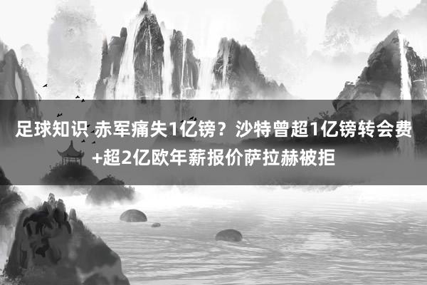 足球知识 赤军痛失1亿镑？沙特曾超1亿镑转会费+超2亿欧年薪报价萨拉赫被拒