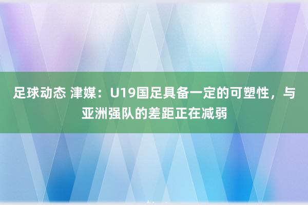 足球动态 津媒：U19国足具备一定的可塑性，与亚洲强队的差距正在减弱