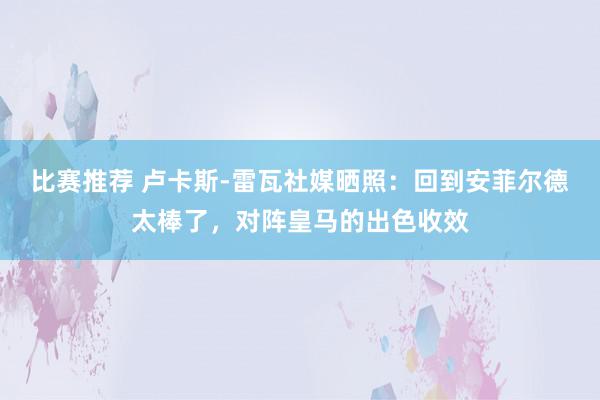 比赛推荐 卢卡斯-雷瓦社媒晒照：回到安菲尔德太棒了，对阵皇马的出色收效