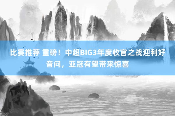 比赛推荐 重磅！中超BIG3年度收官之战迎利好音问，亚冠有望带来惊喜