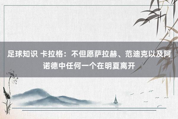 足球知识 卡拉格：不但愿萨拉赫、范迪克以及阿诺德中任何一个在明夏离开