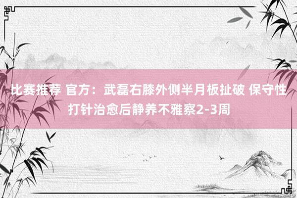 比赛推荐 官方：武磊右膝外侧半月板扯破 保守性打针治愈后静养不雅察2-3周