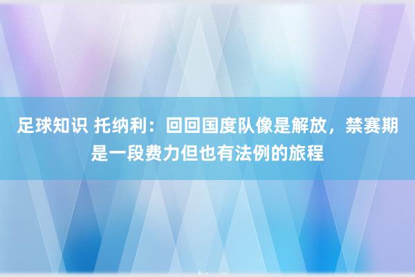 足球知识 托纳利：回回国度队像是解放，禁赛期是一段费力但也有法例的旅程