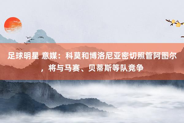 足球明星 意媒：科莫和博洛尼亚密切照管阿图尔，将与马赛、贝蒂斯等队竞争