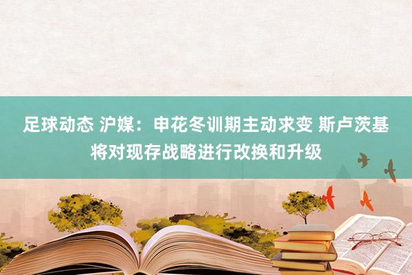 足球动态 沪媒：申花冬训期主动求变 斯卢茨基将对现存战略进行改换和升级