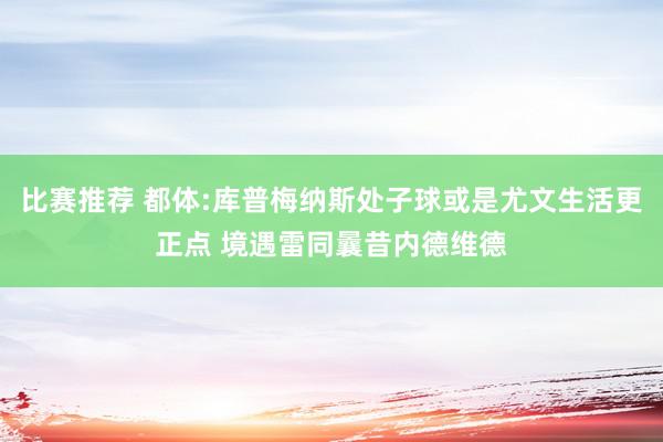 比赛推荐 都体:库普梅纳斯处子球或是尤文生活更正点 境遇雷同曩昔内德维德