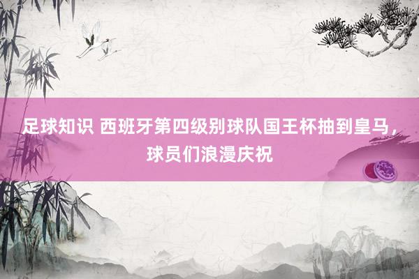 足球知识 西班牙第四级别球队国王杯抽到皇马，球员们浪漫庆祝