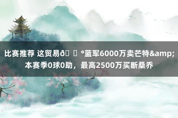 比赛推荐 这贸易💰蓝军6000万卖芒特&本赛季0球0助，最高2500万买断桑乔