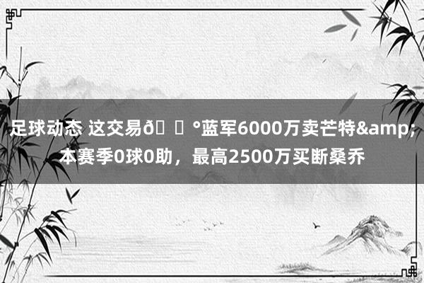 足球动态 这交易💰蓝军6000万卖芒特&本赛季0球0助，最高2500万买断桑乔