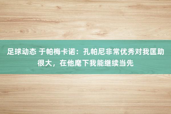 足球动态 于帕梅卡诺：孔帕尼非常优秀对我匡助很大，在他麾下我能继续当先