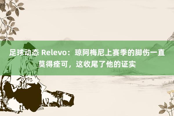 足球动态 Relevo：琼阿梅尼上赛季的脚伤一直莫得痊可，这收尾了他的证实