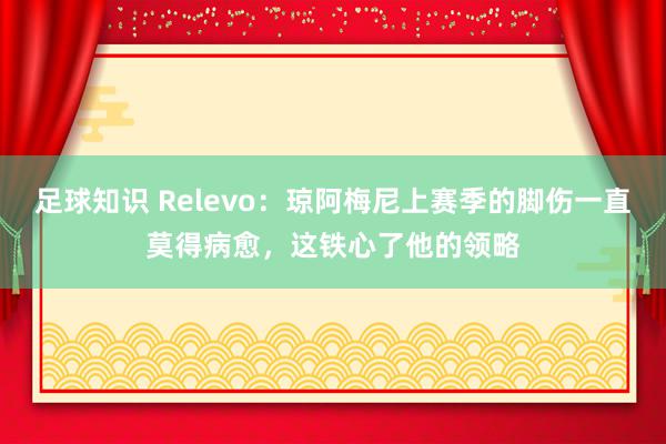 足球知识 Relevo：琼阿梅尼上赛季的脚伤一直莫得病愈，这铁心了他的领略