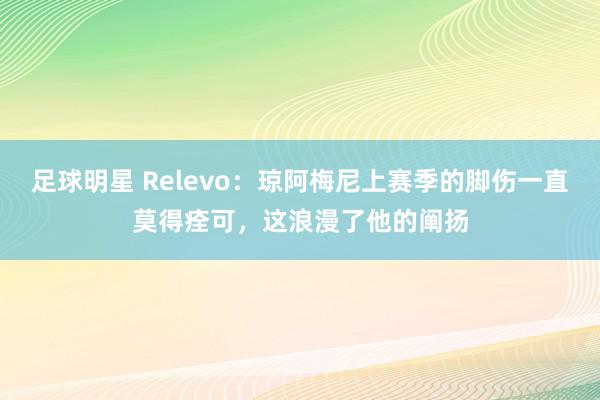 足球明星 Relevo：琼阿梅尼上赛季的脚伤一直莫得痊可，这浪漫了他的阐扬