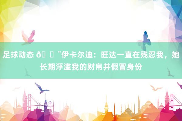 足球动态 😨伊卡尔迪：旺达一直在残忍我，她长期浮滥我的财帛并假冒身份