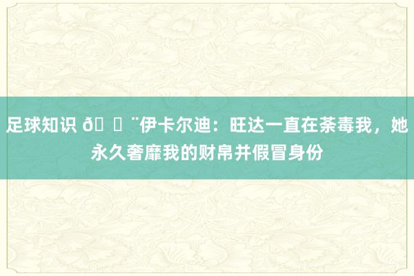 足球知识 😨伊卡尔迪：旺达一直在荼毒我，她永久奢靡我的财帛并假冒身份