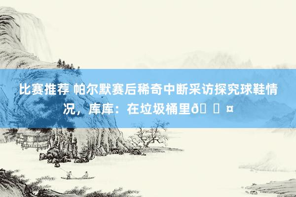 比赛推荐 帕尔默赛后稀奇中断采访探究球鞋情况，库库：在垃圾桶里😤