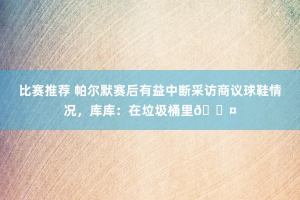 比赛推荐 帕尔默赛后有益中断采访商议球鞋情况，库库：在垃圾桶里😤