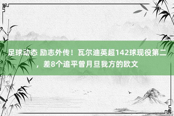 足球动态 励志外传！瓦尔迪英超142球现役第二，差8个追平曾月旦我方的欧文