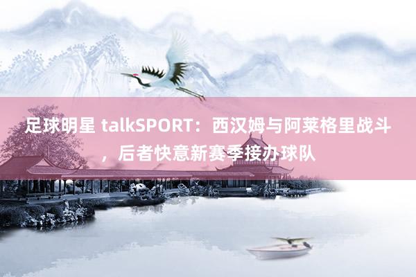 足球明星 talkSPORT：西汉姆与阿莱格里战斗，后者快意新赛季接办球队