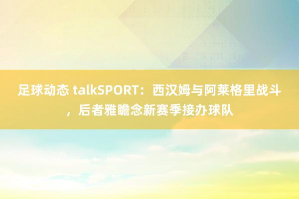 足球动态 talkSPORT：西汉姆与阿莱格里战斗，后者雅瞻念新赛季接办球队