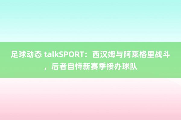 足球动态 talkSPORT：西汉姆与阿莱格里战斗，后者自恃新赛季接办球队