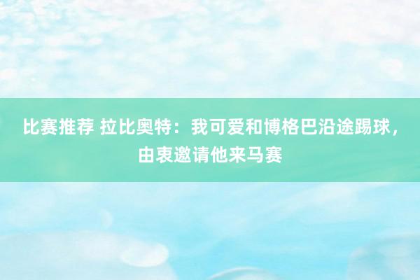 比赛推荐 拉比奥特：我可爱和博格巴沿途踢球，由衷邀请他来马赛